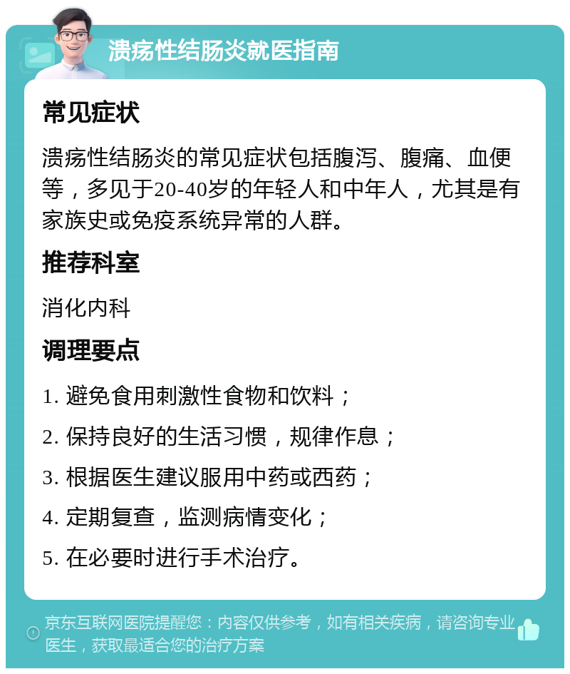 溃疡性结肠炎就医指南 常见症状 溃疡性结肠炎的常见症状包括腹泻、腹痛、血便等，多见于20-40岁的年轻人和中年人，尤其是有家族史或免疫系统异常的人群。 推荐科室 消化内科 调理要点 1. 避免食用刺激性食物和饮料； 2. 保持良好的生活习惯，规律作息； 3. 根据医生建议服用中药或西药； 4. 定期复查，监测病情变化； 5. 在必要时进行手术治疗。