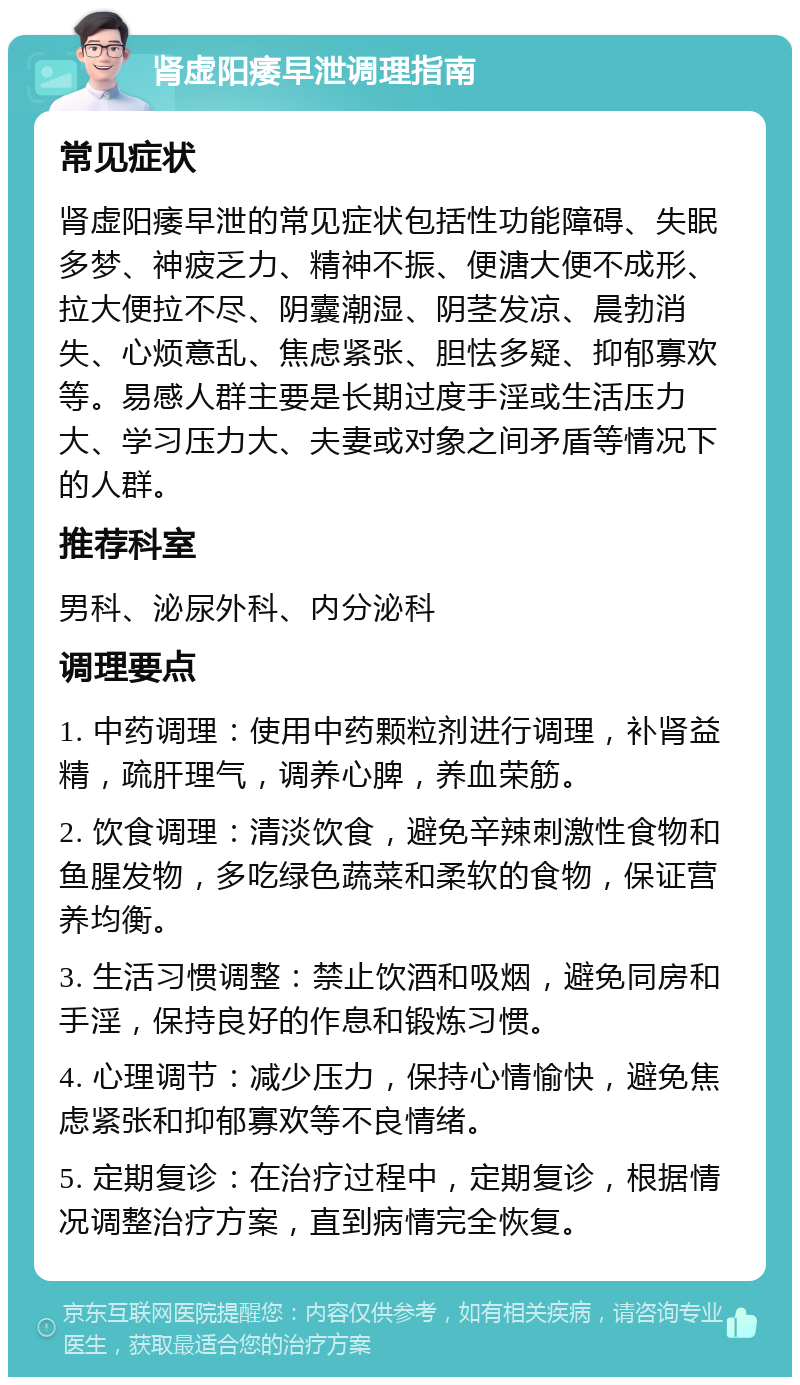 肾虚阳痿早泄调理指南 常见症状 肾虚阳痿早泄的常见症状包括性功能障碍、失眠多梦、神疲乏力、精神不振、便溏大便不成形、拉大便拉不尽、阴囊潮湿、阴茎发凉、晨勃消失、心烦意乱、焦虑紧张、胆怯多疑、抑郁寡欢等。易感人群主要是长期过度手淫或生活压力大、学习压力大、夫妻或对象之间矛盾等情况下的人群。 推荐科室 男科、泌尿外科、内分泌科 调理要点 1. 中药调理：使用中药颗粒剂进行调理，补肾益精，疏肝理气，调养心脾，养血荣筋。 2. 饮食调理：清淡饮食，避免辛辣刺激性食物和鱼腥发物，多吃绿色蔬菜和柔软的食物，保证营养均衡。 3. 生活习惯调整：禁止饮酒和吸烟，避免同房和手淫，保持良好的作息和锻炼习惯。 4. 心理调节：减少压力，保持心情愉快，避免焦虑紧张和抑郁寡欢等不良情绪。 5. 定期复诊：在治疗过程中，定期复诊，根据情况调整治疗方案，直到病情完全恢复。