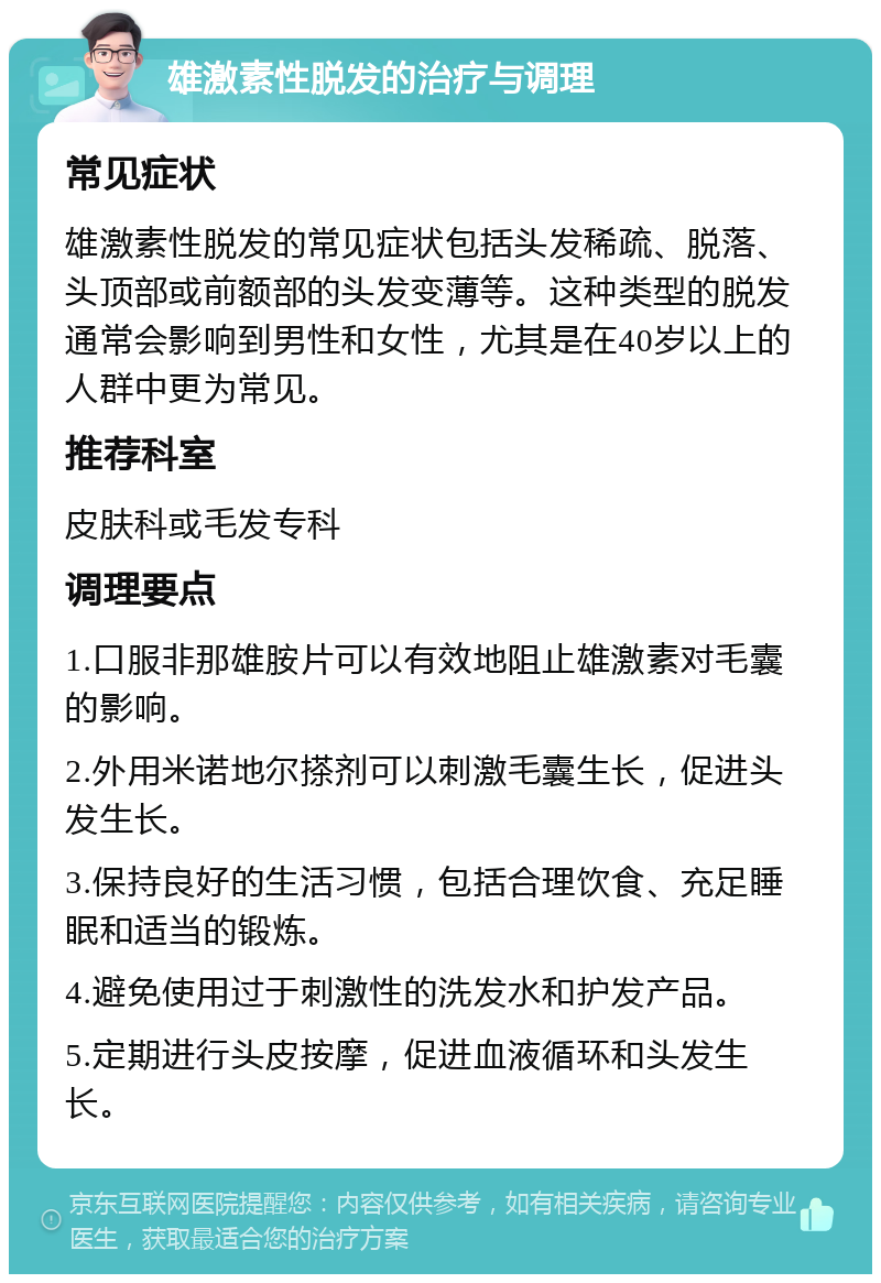 雄激素性脱发的治疗与调理 常见症状 雄激素性脱发的常见症状包括头发稀疏、脱落、头顶部或前额部的头发变薄等。这种类型的脱发通常会影响到男性和女性，尤其是在40岁以上的人群中更为常见。 推荐科室 皮肤科或毛发专科 调理要点 1.口服非那雄胺片可以有效地阻止雄激素对毛囊的影响。 2.外用米诺地尔搽剂可以刺激毛囊生长，促进头发生长。 3.保持良好的生活习惯，包括合理饮食、充足睡眠和适当的锻炼。 4.避免使用过于刺激性的洗发水和护发产品。 5.定期进行头皮按摩，促进血液循环和头发生长。