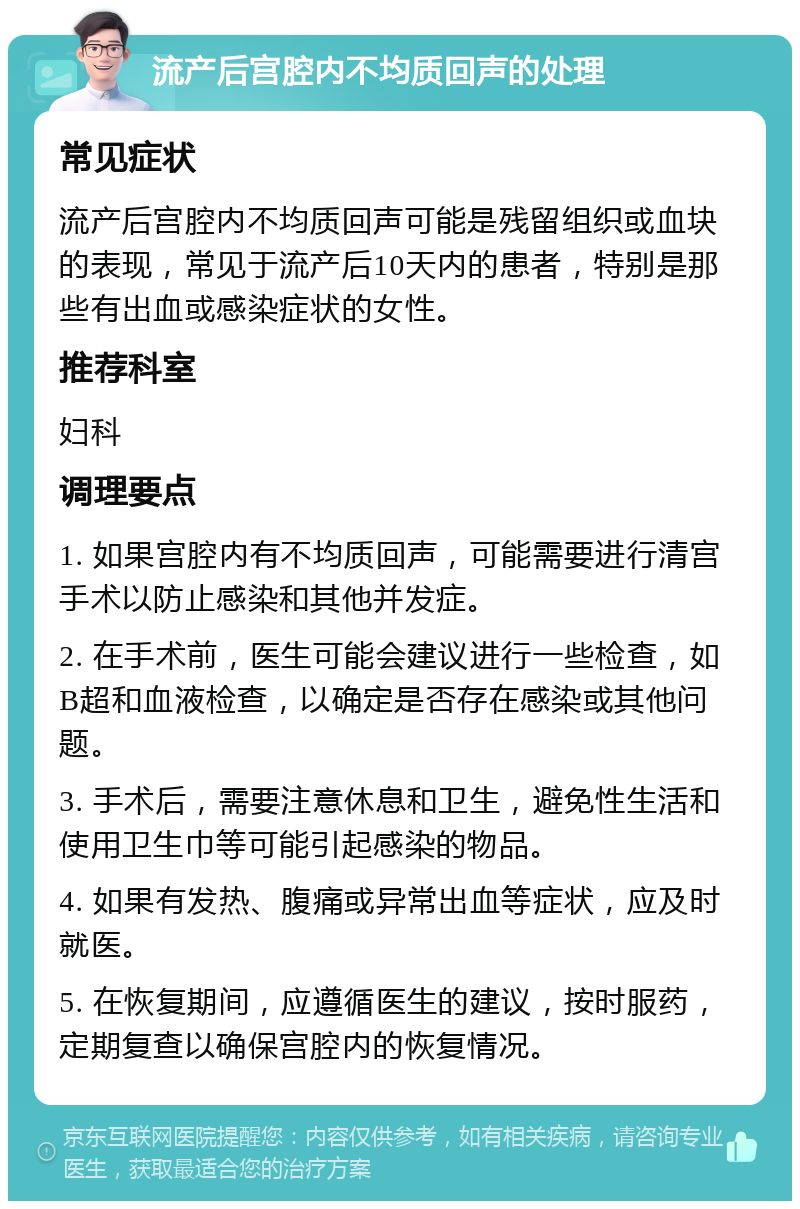 流产后宫腔内不均质回声的处理 常见症状 流产后宫腔内不均质回声可能是残留组织或血块的表现，常见于流产后10天内的患者，特别是那些有出血或感染症状的女性。 推荐科室 妇科 调理要点 1. 如果宫腔内有不均质回声，可能需要进行清宫手术以防止感染和其他并发症。 2. 在手术前，医生可能会建议进行一些检查，如B超和血液检查，以确定是否存在感染或其他问题。 3. 手术后，需要注意休息和卫生，避免性生活和使用卫生巾等可能引起感染的物品。 4. 如果有发热、腹痛或异常出血等症状，应及时就医。 5. 在恢复期间，应遵循医生的建议，按时服药，定期复查以确保宫腔内的恢复情况。