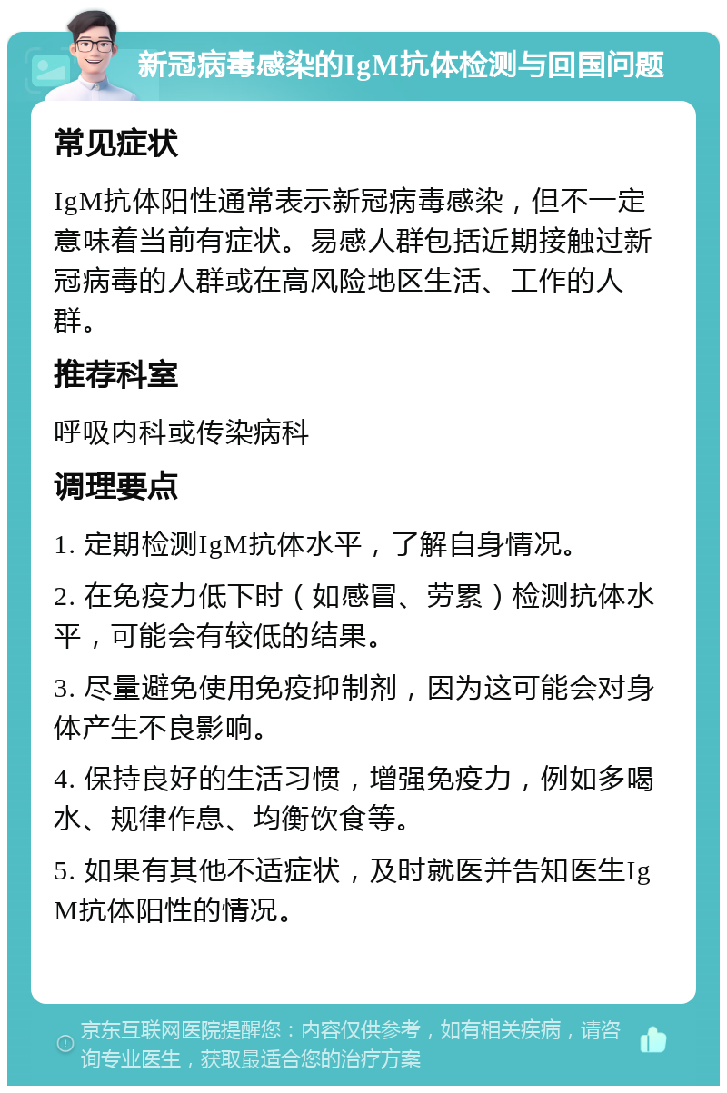 新冠病毒感染的IgM抗体检测与回国问题 常见症状 IgM抗体阳性通常表示新冠病毒感染，但不一定意味着当前有症状。易感人群包括近期接触过新冠病毒的人群或在高风险地区生活、工作的人群。 推荐科室 呼吸内科或传染病科 调理要点 1. 定期检测IgM抗体水平，了解自身情况。 2. 在免疫力低下时（如感冒、劳累）检测抗体水平，可能会有较低的结果。 3. 尽量避免使用免疫抑制剂，因为这可能会对身体产生不良影响。 4. 保持良好的生活习惯，增强免疫力，例如多喝水、规律作息、均衡饮食等。 5. 如果有其他不适症状，及时就医并告知医生IgM抗体阳性的情况。