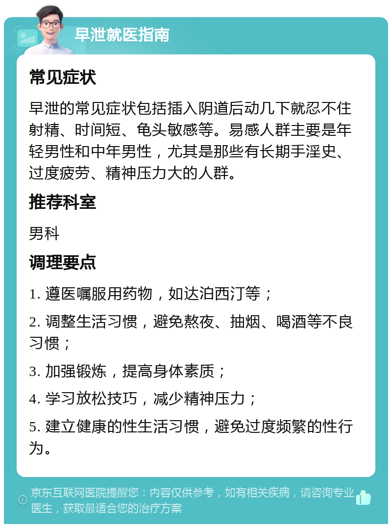 早泄就医指南 常见症状 早泄的常见症状包括插入阴道后动几下就忍不住射精、时间短、龟头敏感等。易感人群主要是年轻男性和中年男性，尤其是那些有长期手淫史、过度疲劳、精神压力大的人群。 推荐科室 男科 调理要点 1. 遵医嘱服用药物，如达泊西汀等； 2. 调整生活习惯，避免熬夜、抽烟、喝酒等不良习惯； 3. 加强锻炼，提高身体素质； 4. 学习放松技巧，减少精神压力； 5. 建立健康的性生活习惯，避免过度频繁的性行为。