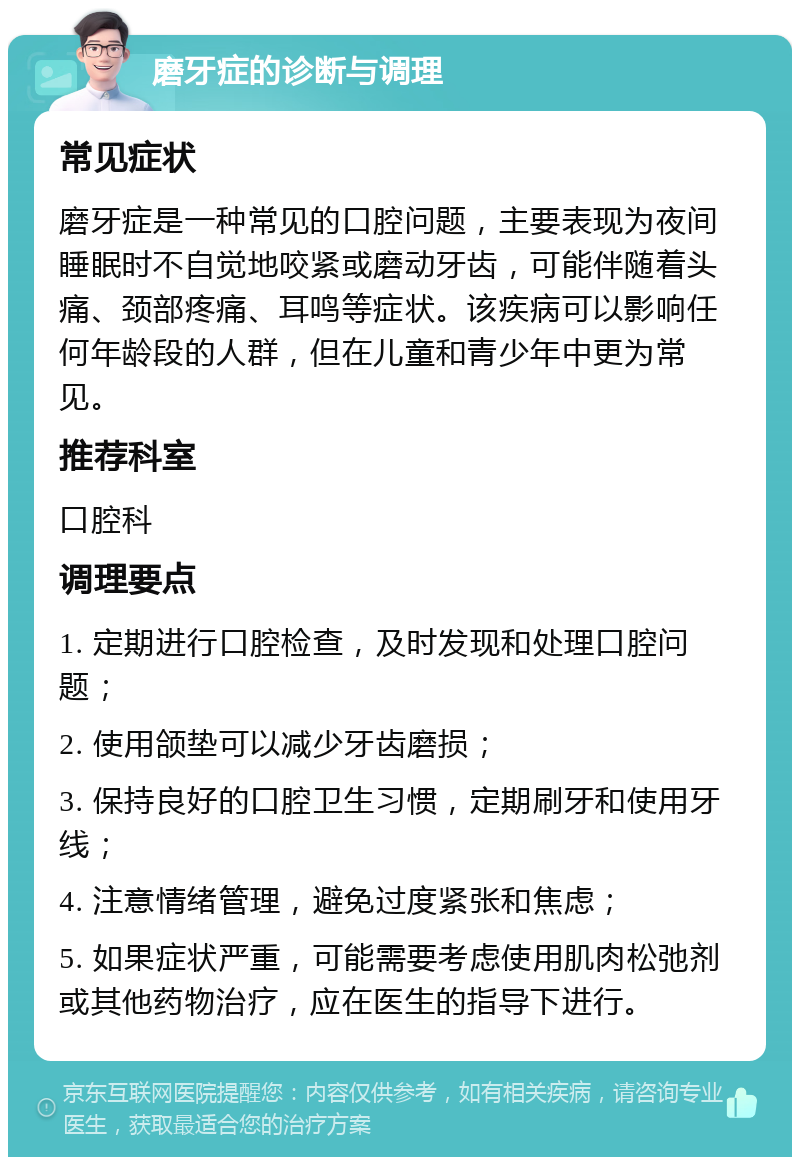 磨牙症的诊断与调理 常见症状 磨牙症是一种常见的口腔问题，主要表现为夜间睡眠时不自觉地咬紧或磨动牙齿，可能伴随着头痛、颈部疼痛、耳鸣等症状。该疾病可以影响任何年龄段的人群，但在儿童和青少年中更为常见。 推荐科室 口腔科 调理要点 1. 定期进行口腔检查，及时发现和处理口腔问题； 2. 使用颌垫可以减少牙齿磨损； 3. 保持良好的口腔卫生习惯，定期刷牙和使用牙线； 4. 注意情绪管理，避免过度紧张和焦虑； 5. 如果症状严重，可能需要考虑使用肌肉松弛剂或其他药物治疗，应在医生的指导下进行。