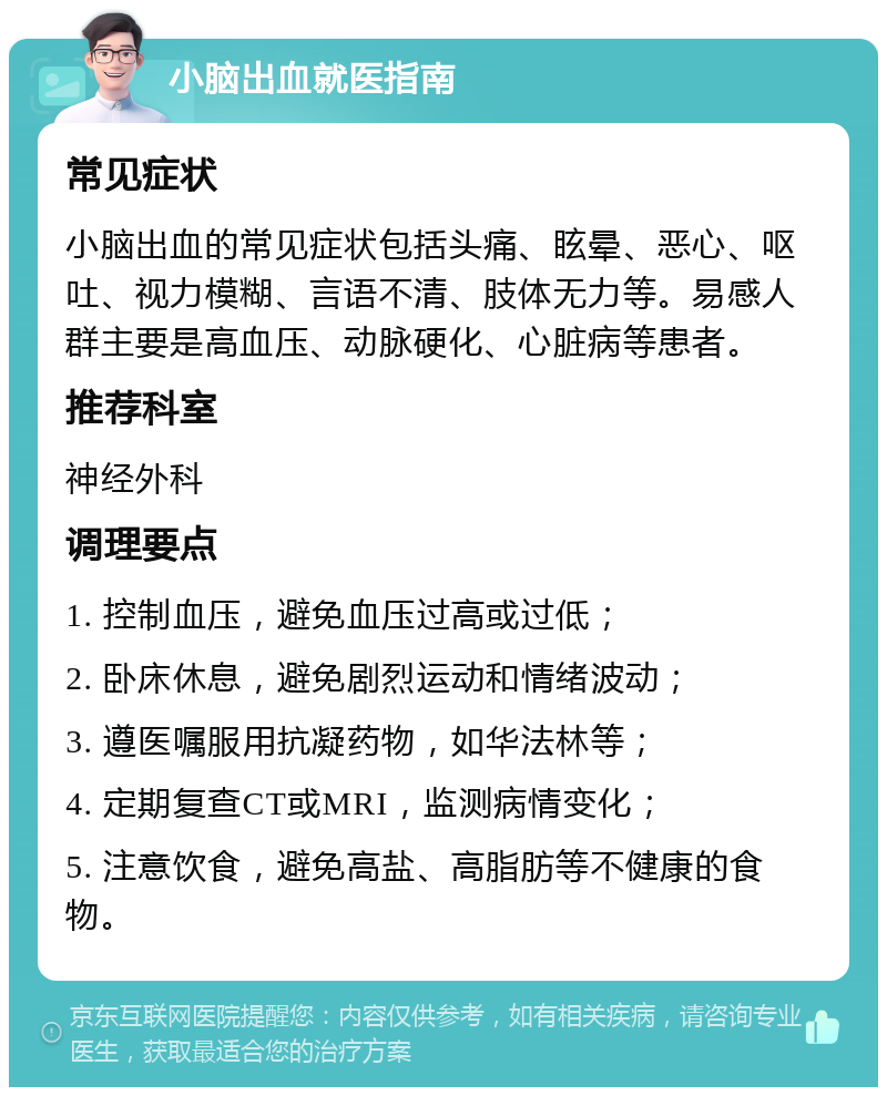 小脑出血就医指南 常见症状 小脑出血的常见症状包括头痛、眩晕、恶心、呕吐、视力模糊、言语不清、肢体无力等。易感人群主要是高血压、动脉硬化、心脏病等患者。 推荐科室 神经外科 调理要点 1. 控制血压，避免血压过高或过低； 2. 卧床休息，避免剧烈运动和情绪波动； 3. 遵医嘱服用抗凝药物，如华法林等； 4. 定期复查CT或MRI，监测病情变化； 5. 注意饮食，避免高盐、高脂肪等不健康的食物。