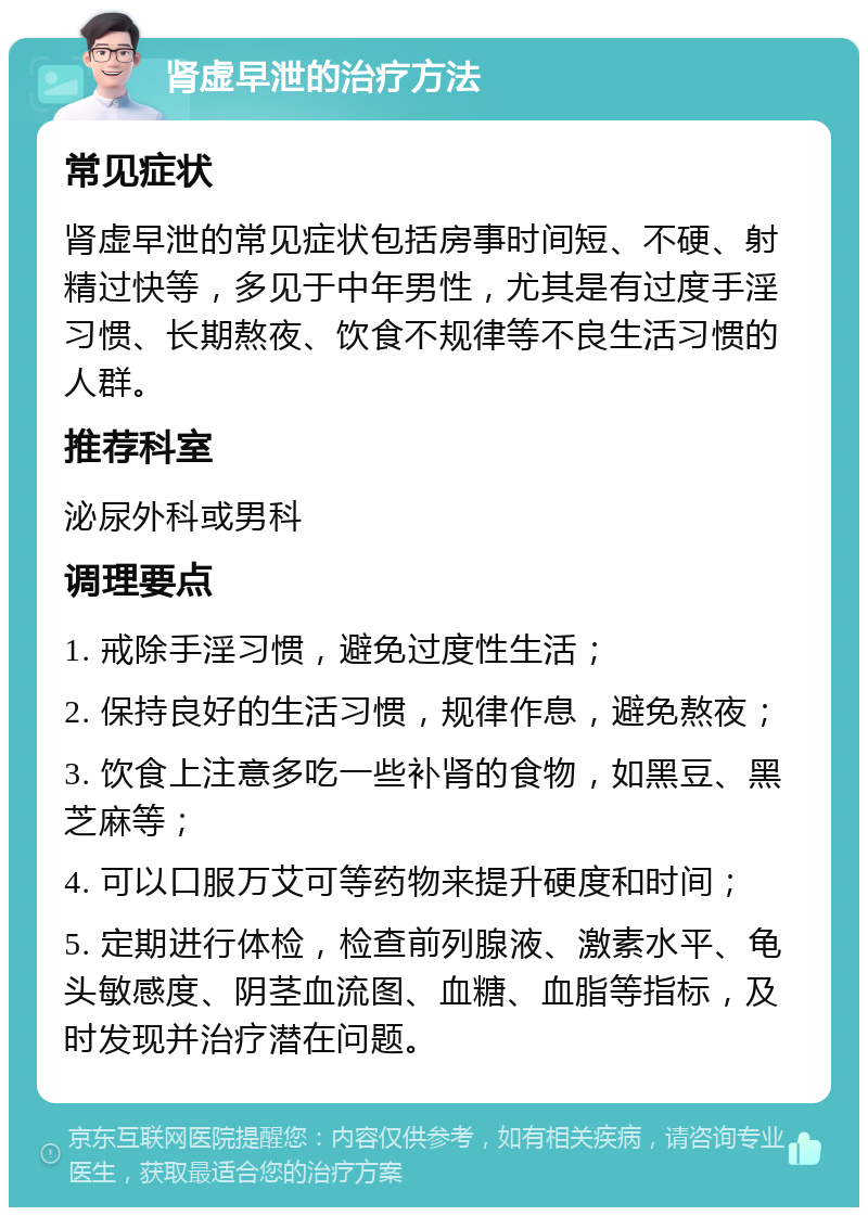 肾虚早泄的治疗方法 常见症状 肾虚早泄的常见症状包括房事时间短、不硬、射精过快等，多见于中年男性，尤其是有过度手淫习惯、长期熬夜、饮食不规律等不良生活习惯的人群。 推荐科室 泌尿外科或男科 调理要点 1. 戒除手淫习惯，避免过度性生活； 2. 保持良好的生活习惯，规律作息，避免熬夜； 3. 饮食上注意多吃一些补肾的食物，如黑豆、黑芝麻等； 4. 可以口服万艾可等药物来提升硬度和时间； 5. 定期进行体检，检查前列腺液、激素水平、龟头敏感度、阴茎血流图、血糖、血脂等指标，及时发现并治疗潜在问题。