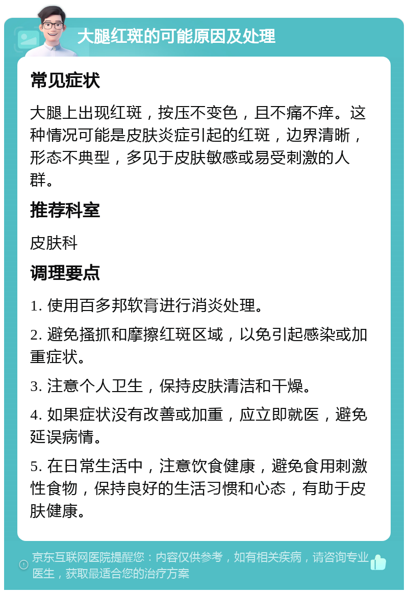 大腿红斑的可能原因及处理 常见症状 大腿上出现红斑，按压不变色，且不痛不痒。这种情况可能是皮肤炎症引起的红斑，边界清晰，形态不典型，多见于皮肤敏感或易受刺激的人群。 推荐科室 皮肤科 调理要点 1. 使用百多邦软膏进行消炎处理。 2. 避免搔抓和摩擦红斑区域，以免引起感染或加重症状。 3. 注意个人卫生，保持皮肤清洁和干燥。 4. 如果症状没有改善或加重，应立即就医，避免延误病情。 5. 在日常生活中，注意饮食健康，避免食用刺激性食物，保持良好的生活习惯和心态，有助于皮肤健康。