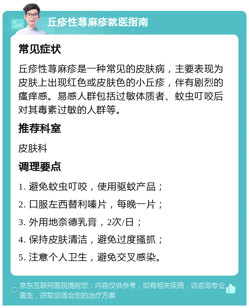 丘疹性荨麻疹就医指南 常见症状 丘疹性荨麻疹是一种常见的皮肤病，主要表现为皮肤上出现红色或皮肤色的小丘疹，伴有剧烈的瘙痒感。易感人群包括过敏体质者、蚊虫叮咬后对其毒素过敏的人群等。 推荐科室 皮肤科 调理要点 1. 避免蚊虫叮咬，使用驱蚊产品； 2. 口服左西替利嗪片，每晚一片； 3. 外用地奈德乳膏，2次/日； 4. 保持皮肤清洁，避免过度搔抓； 5. 注意个人卫生，避免交叉感染。