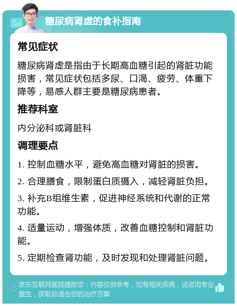 糖尿病肾虚的食补指南 常见症状 糖尿病肾虚是指由于长期高血糖引起的肾脏功能损害，常见症状包括多尿、口渴、疲劳、体重下降等，易感人群主要是糖尿病患者。 推荐科室 内分泌科或肾脏科 调理要点 1. 控制血糖水平，避免高血糖对肾脏的损害。 2. 合理膳食，限制蛋白质摄入，减轻肾脏负担。 3. 补充B组维生素，促进神经系统和代谢的正常功能。 4. 适量运动，增强体质，改善血糖控制和肾脏功能。 5. 定期检查肾功能，及时发现和处理肾脏问题。