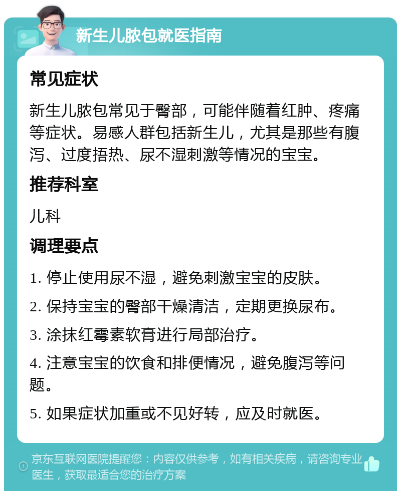 新生儿脓包就医指南 常见症状 新生儿脓包常见于臀部，可能伴随着红肿、疼痛等症状。易感人群包括新生儿，尤其是那些有腹泻、过度捂热、尿不湿刺激等情况的宝宝。 推荐科室 儿科 调理要点 1. 停止使用尿不湿，避免刺激宝宝的皮肤。 2. 保持宝宝的臀部干燥清洁，定期更换尿布。 3. 涂抹红霉素软膏进行局部治疗。 4. 注意宝宝的饮食和排便情况，避免腹泻等问题。 5. 如果症状加重或不见好转，应及时就医。