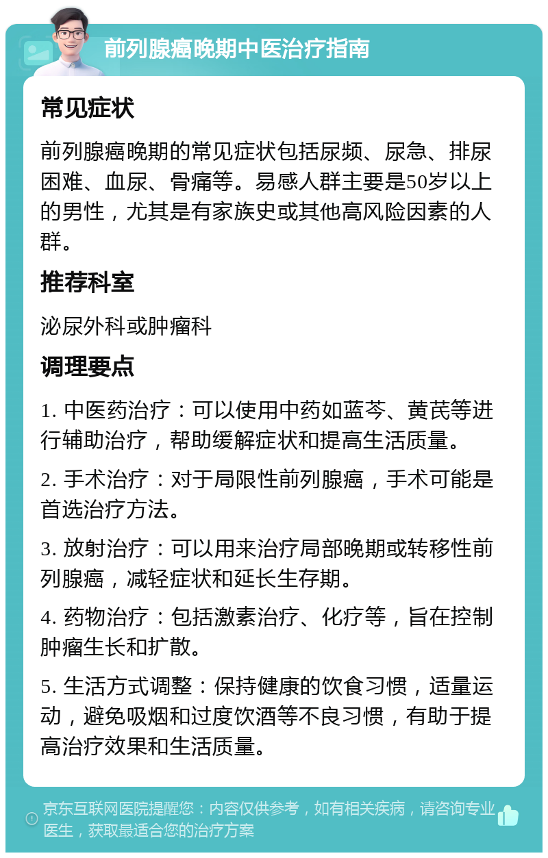 前列腺癌晚期中医治疗指南 常见症状 前列腺癌晚期的常见症状包括尿频、尿急、排尿困难、血尿、骨痛等。易感人群主要是50岁以上的男性，尤其是有家族史或其他高风险因素的人群。 推荐科室 泌尿外科或肿瘤科 调理要点 1. 中医药治疗：可以使用中药如蓝芩、黄芪等进行辅助治疗，帮助缓解症状和提高生活质量。 2. 手术治疗：对于局限性前列腺癌，手术可能是首选治疗方法。 3. 放射治疗：可以用来治疗局部晚期或转移性前列腺癌，减轻症状和延长生存期。 4. 药物治疗：包括激素治疗、化疗等，旨在控制肿瘤生长和扩散。 5. 生活方式调整：保持健康的饮食习惯，适量运动，避免吸烟和过度饮酒等不良习惯，有助于提高治疗效果和生活质量。