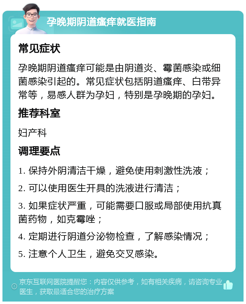 孕晚期阴道瘙痒就医指南 常见症状 孕晚期阴道瘙痒可能是由阴道炎、霉菌感染或细菌感染引起的。常见症状包括阴道瘙痒、白带异常等，易感人群为孕妇，特别是孕晚期的孕妇。 推荐科室 妇产科 调理要点 1. 保持外阴清洁干燥，避免使用刺激性洗液； 2. 可以使用医生开具的洗液进行清洁； 3. 如果症状严重，可能需要口服或局部使用抗真菌药物，如克霉唑； 4. 定期进行阴道分泌物检查，了解感染情况； 5. 注意个人卫生，避免交叉感染。