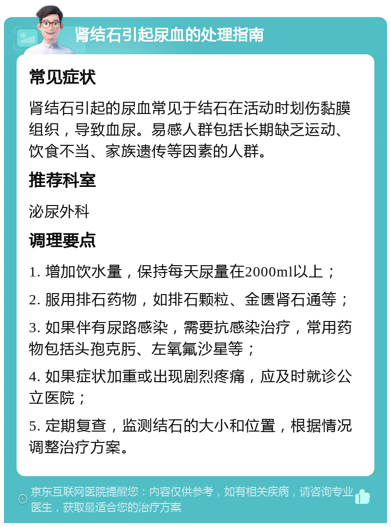 肾结石引起尿血的处理指南 常见症状 肾结石引起的尿血常见于结石在活动时划伤黏膜组织，导致血尿。易感人群包括长期缺乏运动、饮食不当、家族遗传等因素的人群。 推荐科室 泌尿外科 调理要点 1. 增加饮水量，保持每天尿量在2000ml以上； 2. 服用排石药物，如排石颗粒、金匮肾石通等； 3. 如果伴有尿路感染，需要抗感染治疗，常用药物包括头孢克肟、左氧氟沙星等； 4. 如果症状加重或出现剧烈疼痛，应及时就诊公立医院； 5. 定期复查，监测结石的大小和位置，根据情况调整治疗方案。