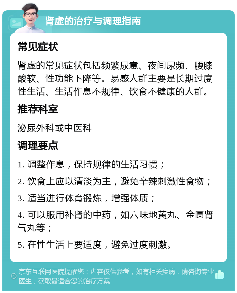 肾虚的治疗与调理指南 常见症状 肾虚的常见症状包括频繁尿意、夜间尿频、腰膝酸软、性功能下降等。易感人群主要是长期过度性生活、生活作息不规律、饮食不健康的人群。 推荐科室 泌尿外科或中医科 调理要点 1. 调整作息，保持规律的生活习惯； 2. 饮食上应以清淡为主，避免辛辣刺激性食物； 3. 适当进行体育锻炼，增强体质； 4. 可以服用补肾的中药，如六味地黄丸、金匮肾气丸等； 5. 在性生活上要适度，避免过度刺激。