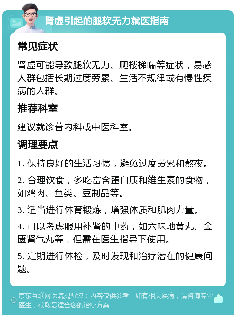 肾虚引起的腿软无力就医指南 常见症状 肾虚可能导致腿软无力、爬楼梯喘等症状，易感人群包括长期过度劳累、生活不规律或有慢性疾病的人群。 推荐科室 建议就诊普内科或中医科室。 调理要点 1. 保持良好的生活习惯，避免过度劳累和熬夜。 2. 合理饮食，多吃富含蛋白质和维生素的食物，如鸡肉、鱼类、豆制品等。 3. 适当进行体育锻炼，增强体质和肌肉力量。 4. 可以考虑服用补肾的中药，如六味地黄丸、金匮肾气丸等，但需在医生指导下使用。 5. 定期进行体检，及时发现和治疗潜在的健康问题。