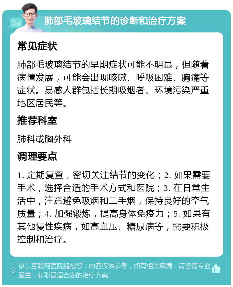 肺部毛玻璃结节的诊断和治疗方案 常见症状 肺部毛玻璃结节的早期症状可能不明显，但随着病情发展，可能会出现咳嗽、呼吸困难、胸痛等症状。易感人群包括长期吸烟者、环境污染严重地区居民等。 推荐科室 肺科或胸外科 调理要点 1. 定期复查，密切关注结节的变化；2. 如果需要手术，选择合适的手术方式和医院；3. 在日常生活中，注意避免吸烟和二手烟，保持良好的空气质量；4. 加强锻炼，提高身体免疫力；5. 如果有其他慢性疾病，如高血压、糖尿病等，需要积极控制和治疗。