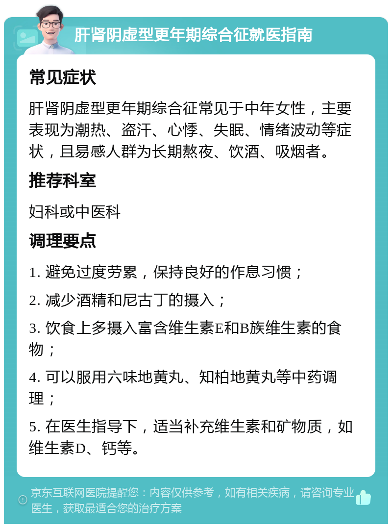 肝肾阴虚型更年期综合征就医指南 常见症状 肝肾阴虚型更年期综合征常见于中年女性，主要表现为潮热、盗汗、心悸、失眠、情绪波动等症状，且易感人群为长期熬夜、饮酒、吸烟者。 推荐科室 妇科或中医科 调理要点 1. 避免过度劳累，保持良好的作息习惯； 2. 减少酒精和尼古丁的摄入； 3. 饮食上多摄入富含维生素E和B族维生素的食物； 4. 可以服用六味地黄丸、知柏地黄丸等中药调理； 5. 在医生指导下，适当补充维生素和矿物质，如维生素D、钙等。