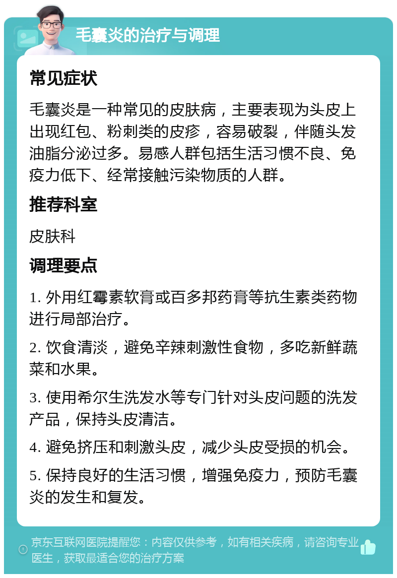 毛囊炎的治疗与调理 常见症状 毛囊炎是一种常见的皮肤病，主要表现为头皮上出现红包、粉刺类的皮疹，容易破裂，伴随头发油脂分泌过多。易感人群包括生活习惯不良、免疫力低下、经常接触污染物质的人群。 推荐科室 皮肤科 调理要点 1. 外用红霉素软膏或百多邦药膏等抗生素类药物进行局部治疗。 2. 饮食清淡，避免辛辣刺激性食物，多吃新鲜蔬菜和水果。 3. 使用希尔生洗发水等专门针对头皮问题的洗发产品，保持头皮清洁。 4. 避免挤压和刺激头皮，减少头皮受损的机会。 5. 保持良好的生活习惯，增强免疫力，预防毛囊炎的发生和复发。