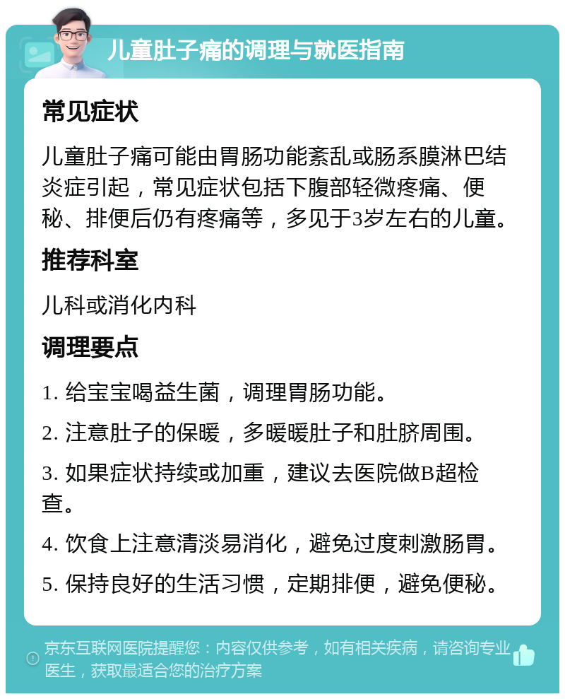 儿童肚子痛的调理与就医指南 常见症状 儿童肚子痛可能由胃肠功能紊乱或肠系膜淋巴结炎症引起，常见症状包括下腹部轻微疼痛、便秘、排便后仍有疼痛等，多见于3岁左右的儿童。 推荐科室 儿科或消化内科 调理要点 1. 给宝宝喝益生菌，调理胃肠功能。 2. 注意肚子的保暖，多暖暖肚子和肚脐周围。 3. 如果症状持续或加重，建议去医院做B超检查。 4. 饮食上注意清淡易消化，避免过度刺激肠胃。 5. 保持良好的生活习惯，定期排便，避免便秘。