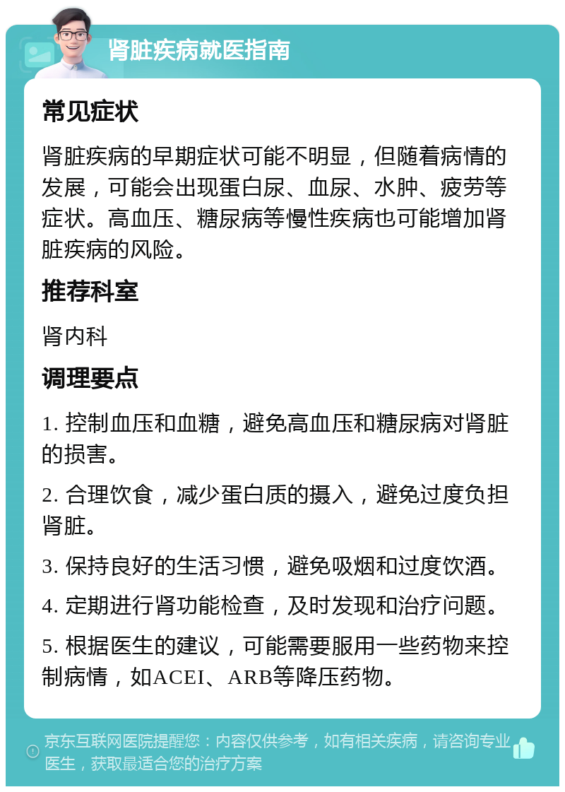 肾脏疾病就医指南 常见症状 肾脏疾病的早期症状可能不明显，但随着病情的发展，可能会出现蛋白尿、血尿、水肿、疲劳等症状。高血压、糖尿病等慢性疾病也可能增加肾脏疾病的风险。 推荐科室 肾内科 调理要点 1. 控制血压和血糖，避免高血压和糖尿病对肾脏的损害。 2. 合理饮食，减少蛋白质的摄入，避免过度负担肾脏。 3. 保持良好的生活习惯，避免吸烟和过度饮酒。 4. 定期进行肾功能检查，及时发现和治疗问题。 5. 根据医生的建议，可能需要服用一些药物来控制病情，如ACEI、ARB等降压药物。