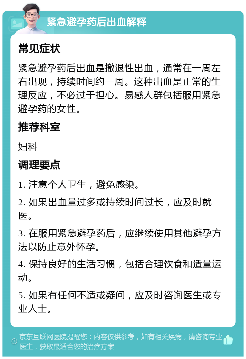 紧急避孕药后出血解释 常见症状 紧急避孕药后出血是撤退性出血，通常在一周左右出现，持续时间约一周。这种出血是正常的生理反应，不必过于担心。易感人群包括服用紧急避孕药的女性。 推荐科室 妇科 调理要点 1. 注意个人卫生，避免感染。 2. 如果出血量过多或持续时间过长，应及时就医。 3. 在服用紧急避孕药后，应继续使用其他避孕方法以防止意外怀孕。 4. 保持良好的生活习惯，包括合理饮食和适量运动。 5. 如果有任何不适或疑问，应及时咨询医生或专业人士。