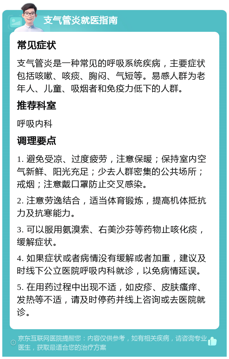 支气管炎就医指南 常见症状 支气管炎是一种常见的呼吸系统疾病，主要症状包括咳嗽、咳痰、胸闷、气短等。易感人群为老年人、儿童、吸烟者和免疫力低下的人群。 推荐科室 呼吸内科 调理要点 1. 避免受凉、过度疲劳，注意保暖；保持室内空气新鲜、阳光充足；少去人群密集的公共场所；戒烟；注意戴口罩防止交叉感染。 2. 注意劳逸结合，适当体育锻炼，提高机体抵抗力及抗寒能力。 3. 可以服用氨溴索、右美沙芬等药物止咳化痰，缓解症状。 4. 如果症状或者病情没有缓解或者加重，建议及时线下公立医院呼吸内科就诊，以免病情延误。 5. 在用药过程中出现不适，如皮疹、皮肤瘙痒、发热等不适，请及时停药并线上咨询或去医院就诊。