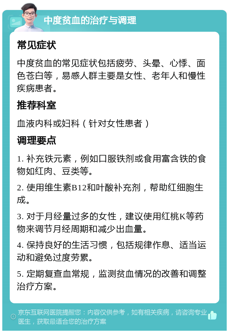 中度贫血的治疗与调理 常见症状 中度贫血的常见症状包括疲劳、头晕、心悸、面色苍白等，易感人群主要是女性、老年人和慢性疾病患者。 推荐科室 血液内科或妇科（针对女性患者） 调理要点 1. 补充铁元素，例如口服铁剂或食用富含铁的食物如红肉、豆类等。 2. 使用维生素B12和叶酸补充剂，帮助红细胞生成。 3. 对于月经量过多的女性，建议使用红桃K等药物来调节月经周期和减少出血量。 4. 保持良好的生活习惯，包括规律作息、适当运动和避免过度劳累。 5. 定期复查血常规，监测贫血情况的改善和调整治疗方案。