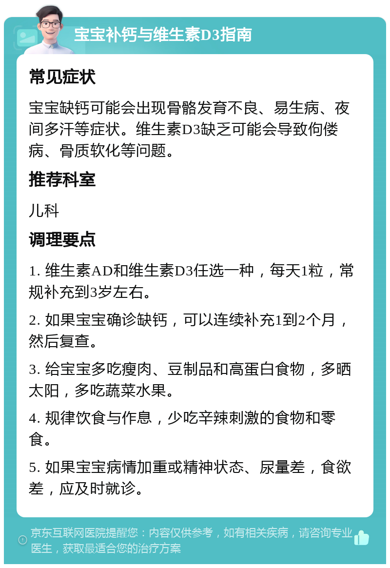 宝宝补钙与维生素D3指南 常见症状 宝宝缺钙可能会出现骨骼发育不良、易生病、夜间多汗等症状。维生素D3缺乏可能会导致佝偻病、骨质软化等问题。 推荐科室 儿科 调理要点 1. 维生素AD和维生素D3任选一种，每天1粒，常规补充到3岁左右。 2. 如果宝宝确诊缺钙，可以连续补充1到2个月，然后复查。 3. 给宝宝多吃瘦肉、豆制品和高蛋白食物，多晒太阳，多吃蔬菜水果。 4. 规律饮食与作息，少吃辛辣刺激的食物和零食。 5. 如果宝宝病情加重或精神状态、尿量差，食欲差，应及时就诊。