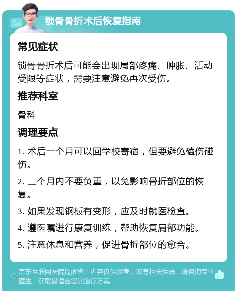 锁骨骨折术后恢复指南 常见症状 锁骨骨折术后可能会出现局部疼痛、肿胀、活动受限等症状，需要注意避免再次受伤。 推荐科室 骨科 调理要点 1. 术后一个月可以回学校寄宿，但要避免磕伤碰伤。 2. 三个月内不要负重，以免影响骨折部位的恢复。 3. 如果发现钢板有变形，应及时就医检查。 4. 遵医嘱进行康复训练，帮助恢复肩部功能。 5. 注意休息和营养，促进骨折部位的愈合。