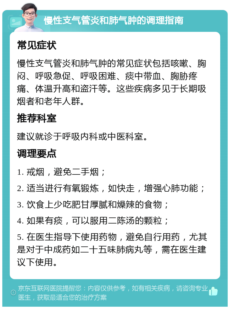 慢性支气管炎和肺气肿的调理指南 常见症状 慢性支气管炎和肺气肿的常见症状包括咳嗽、胸闷、呼吸急促、呼吸困难、痰中带血、胸胁疼痛、体温升高和盗汗等。这些疾病多见于长期吸烟者和老年人群。 推荐科室 建议就诊于呼吸内科或中医科室。 调理要点 1. 戒烟，避免二手烟； 2. 适当进行有氧锻炼，如快走，增强心肺功能； 3. 饮食上少吃肥甘厚腻和燥辣的食物； 4. 如果有痰，可以服用二陈汤的颗粒； 5. 在医生指导下使用药物，避免自行用药，尤其是对于中成药如二十五味肺病丸等，需在医生建议下使用。