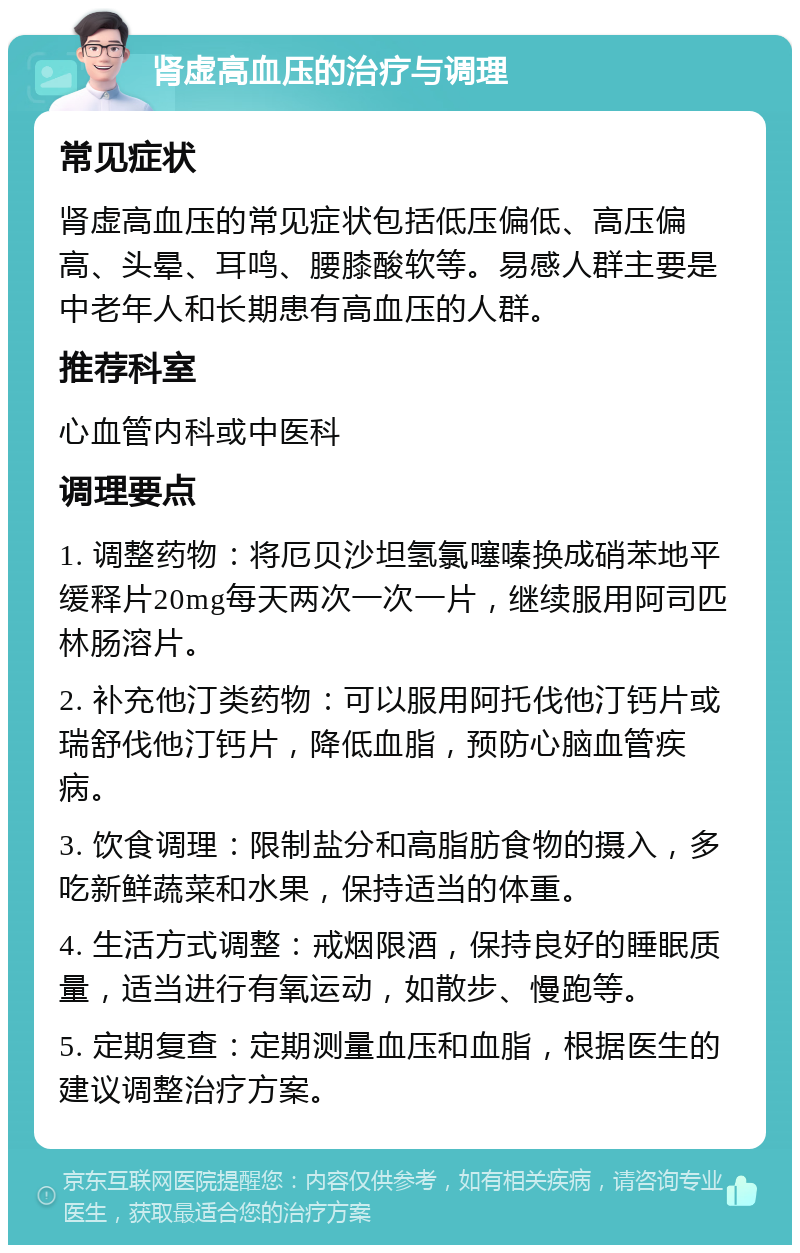 肾虚高血压的治疗与调理 常见症状 肾虚高血压的常见症状包括低压偏低、高压偏高、头晕、耳鸣、腰膝酸软等。易感人群主要是中老年人和长期患有高血压的人群。 推荐科室 心血管内科或中医科 调理要点 1. 调整药物：将厄贝沙坦氢氯噻嗪换成硝苯地平缓释片20mg每天两次一次一片，继续服用阿司匹林肠溶片。 2. 补充他汀类药物：可以服用阿托伐他汀钙片或瑞舒伐他汀钙片，降低血脂，预防心脑血管疾病。 3. 饮食调理：限制盐分和高脂肪食物的摄入，多吃新鲜蔬菜和水果，保持适当的体重。 4. 生活方式调整：戒烟限酒，保持良好的睡眠质量，适当进行有氧运动，如散步、慢跑等。 5. 定期复查：定期测量血压和血脂，根据医生的建议调整治疗方案。