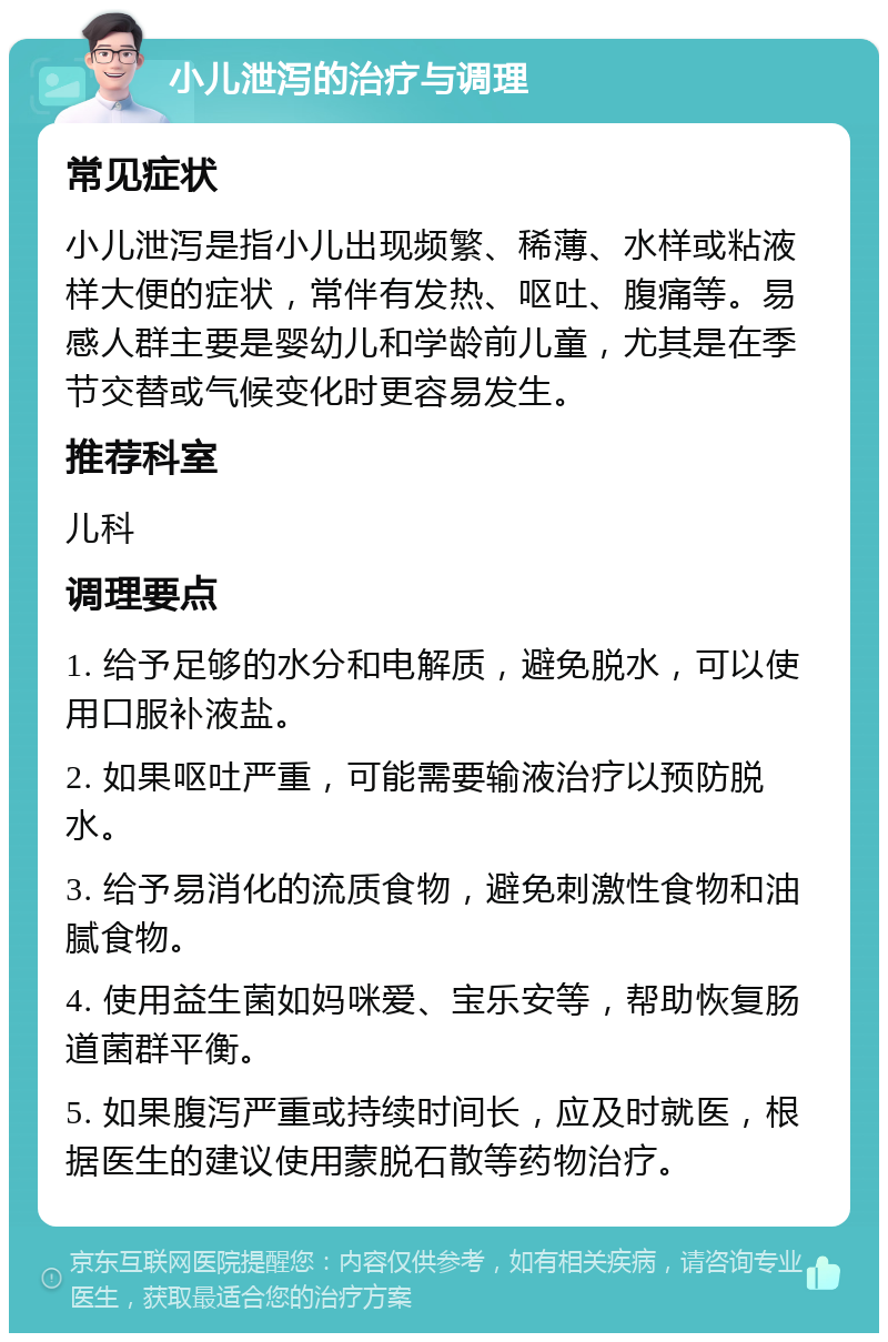 小儿泄泻的治疗与调理 常见症状 小儿泄泻是指小儿出现频繁、稀薄、水样或粘液样大便的症状，常伴有发热、呕吐、腹痛等。易感人群主要是婴幼儿和学龄前儿童，尤其是在季节交替或气候变化时更容易发生。 推荐科室 儿科 调理要点 1. 给予足够的水分和电解质，避免脱水，可以使用口服补液盐。 2. 如果呕吐严重，可能需要输液治疗以预防脱水。 3. 给予易消化的流质食物，避免刺激性食物和油腻食物。 4. 使用益生菌如妈咪爱、宝乐安等，帮助恢复肠道菌群平衡。 5. 如果腹泻严重或持续时间长，应及时就医，根据医生的建议使用蒙脱石散等药物治疗。