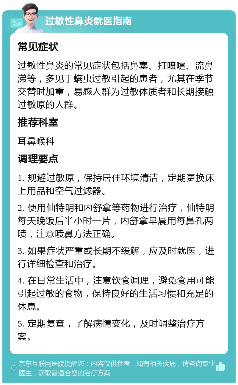 过敏性鼻炎就医指南 常见症状 过敏性鼻炎的常见症状包括鼻塞、打喷嚏、流鼻涕等，多见于螨虫过敏引起的患者，尤其在季节交替时加重，易感人群为过敏体质者和长期接触过敏原的人群。 推荐科室 耳鼻喉科 调理要点 1. 规避过敏原，保持居住环境清洁，定期更换床上用品和空气过滤器。 2. 使用仙特明和内舒拿等药物进行治疗，仙特明每天晚饭后半小时一片，内舒拿早晨用每鼻孔两喷，注意喷鼻方法正确。 3. 如果症状严重或长期不缓解，应及时就医，进行详细检查和治疗。 4. 在日常生活中，注意饮食调理，避免食用可能引起过敏的食物，保持良好的生活习惯和充足的休息。 5. 定期复查，了解病情变化，及时调整治疗方案。