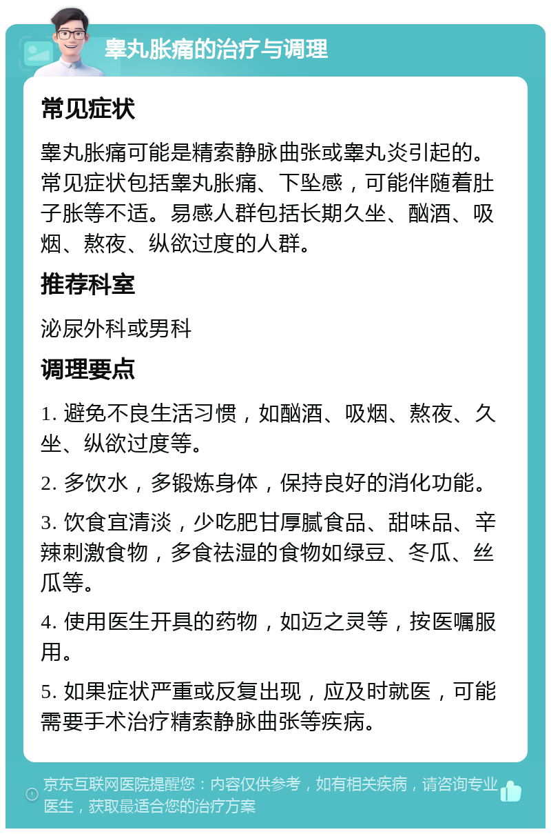 睾丸胀痛的治疗与调理 常见症状 睾丸胀痛可能是精索静脉曲张或睾丸炎引起的。常见症状包括睾丸胀痛、下坠感，可能伴随着肚子胀等不适。易感人群包括长期久坐、酗酒、吸烟、熬夜、纵欲过度的人群。 推荐科室 泌尿外科或男科 调理要点 1. 避免不良生活习惯，如酗酒、吸烟、熬夜、久坐、纵欲过度等。 2. 多饮水，多锻炼身体，保持良好的消化功能。 3. 饮食宜清淡，少吃肥甘厚腻食品、甜味品、辛辣刺激食物，多食祛湿的食物如绿豆、冬瓜、丝瓜等。 4. 使用医生开具的药物，如迈之灵等，按医嘱服用。 5. 如果症状严重或反复出现，应及时就医，可能需要手术治疗精索静脉曲张等疾病。