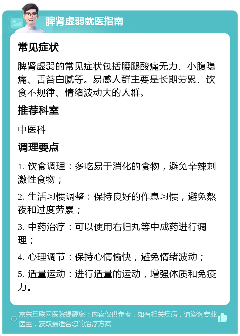 脾肾虚弱就医指南 常见症状 脾肾虚弱的常见症状包括腰腿酸痛无力、小腹隐痛、舌苔白腻等。易感人群主要是长期劳累、饮食不规律、情绪波动大的人群。 推荐科室 中医科 调理要点 1. 饮食调理：多吃易于消化的食物，避免辛辣刺激性食物； 2. 生活习惯调整：保持良好的作息习惯，避免熬夜和过度劳累； 3. 中药治疗：可以使用右归丸等中成药进行调理； 4. 心理调节：保持心情愉快，避免情绪波动； 5. 适量运动：进行适量的运动，增强体质和免疫力。