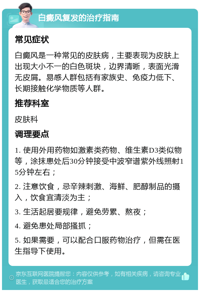 白癜风复发的治疗指南 常见症状 白癜风是一种常见的皮肤病，主要表现为皮肤上出现大小不一的白色斑块，边界清晰，表面光滑无皮屑。易感人群包括有家族史、免疫力低下、长期接触化学物质等人群。 推荐科室 皮肤科 调理要点 1. 使用外用药物如激素类药物、维生素D3类似物等，涂抹患处后30分钟接受中波窄谱紫外线照射15分钟左右； 2. 注意饮食，忌辛辣刺激、海鲜、肥醇制品的摄入，饮食宜清淡为主； 3. 生活起居要规律，避免劳累、熬夜； 4. 避免患处局部搔抓； 5. 如果需要，可以配合口服药物治疗，但需在医生指导下使用。