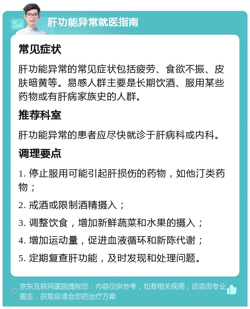 肝功能异常就医指南 常见症状 肝功能异常的常见症状包括疲劳、食欲不振、皮肤暗黄等。易感人群主要是长期饮酒、服用某些药物或有肝病家族史的人群。 推荐科室 肝功能异常的患者应尽快就诊于肝病科或内科。 调理要点 1. 停止服用可能引起肝损伤的药物，如他汀类药物； 2. 戒酒或限制酒精摄入； 3. 调整饮食，增加新鲜蔬菜和水果的摄入； 4. 增加运动量，促进血液循环和新陈代谢； 5. 定期复查肝功能，及时发现和处理问题。