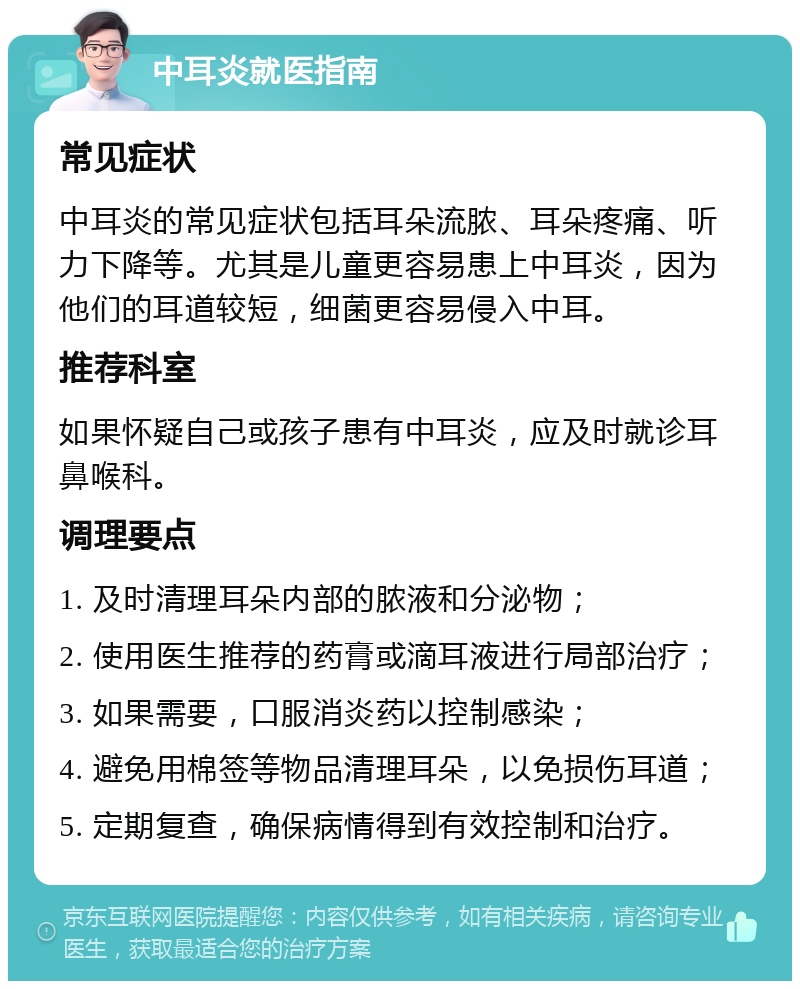 中耳炎就医指南 常见症状 中耳炎的常见症状包括耳朵流脓、耳朵疼痛、听力下降等。尤其是儿童更容易患上中耳炎，因为他们的耳道较短，细菌更容易侵入中耳。 推荐科室 如果怀疑自己或孩子患有中耳炎，应及时就诊耳鼻喉科。 调理要点 1. 及时清理耳朵内部的脓液和分泌物； 2. 使用医生推荐的药膏或滴耳液进行局部治疗； 3. 如果需要，口服消炎药以控制感染； 4. 避免用棉签等物品清理耳朵，以免损伤耳道； 5. 定期复查，确保病情得到有效控制和治疗。