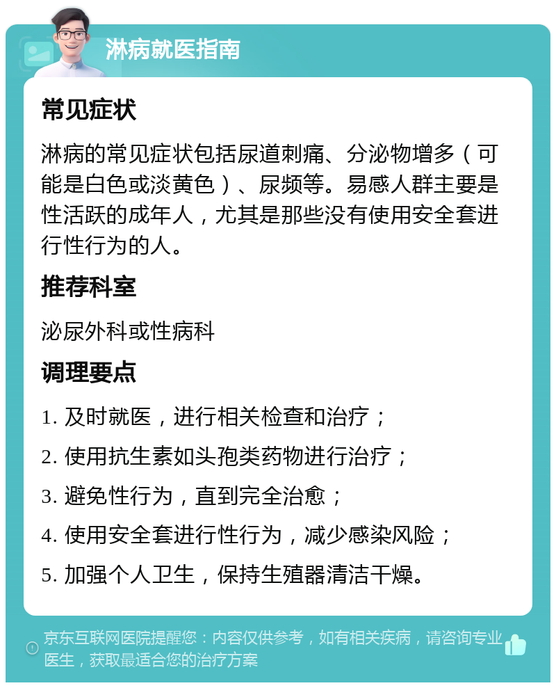 淋病就医指南 常见症状 淋病的常见症状包括尿道刺痛、分泌物增多（可能是白色或淡黄色）、尿频等。易感人群主要是性活跃的成年人，尤其是那些没有使用安全套进行性行为的人。 推荐科室 泌尿外科或性病科 调理要点 1. 及时就医，进行相关检查和治疗； 2. 使用抗生素如头孢类药物进行治疗； 3. 避免性行为，直到完全治愈； 4. 使用安全套进行性行为，减少感染风险； 5. 加强个人卫生，保持生殖器清洁干燥。