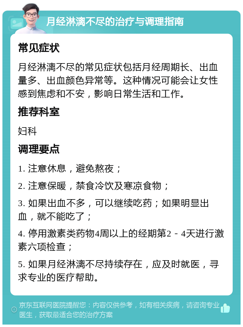 月经淋漓不尽的治疗与调理指南 常见症状 月经淋漓不尽的常见症状包括月经周期长、出血量多、出血颜色异常等。这种情况可能会让女性感到焦虑和不安，影响日常生活和工作。 推荐科室 妇科 调理要点 1. 注意休息，避免熬夜； 2. 注意保暖，禁食冷饮及寒凉食物； 3. 如果出血不多，可以继续吃药；如果明显出血，就不能吃了； 4. 停用激素类药物4周以上的经期第2－4天进行激素六项检查； 5. 如果月经淋漓不尽持续存在，应及时就医，寻求专业的医疗帮助。