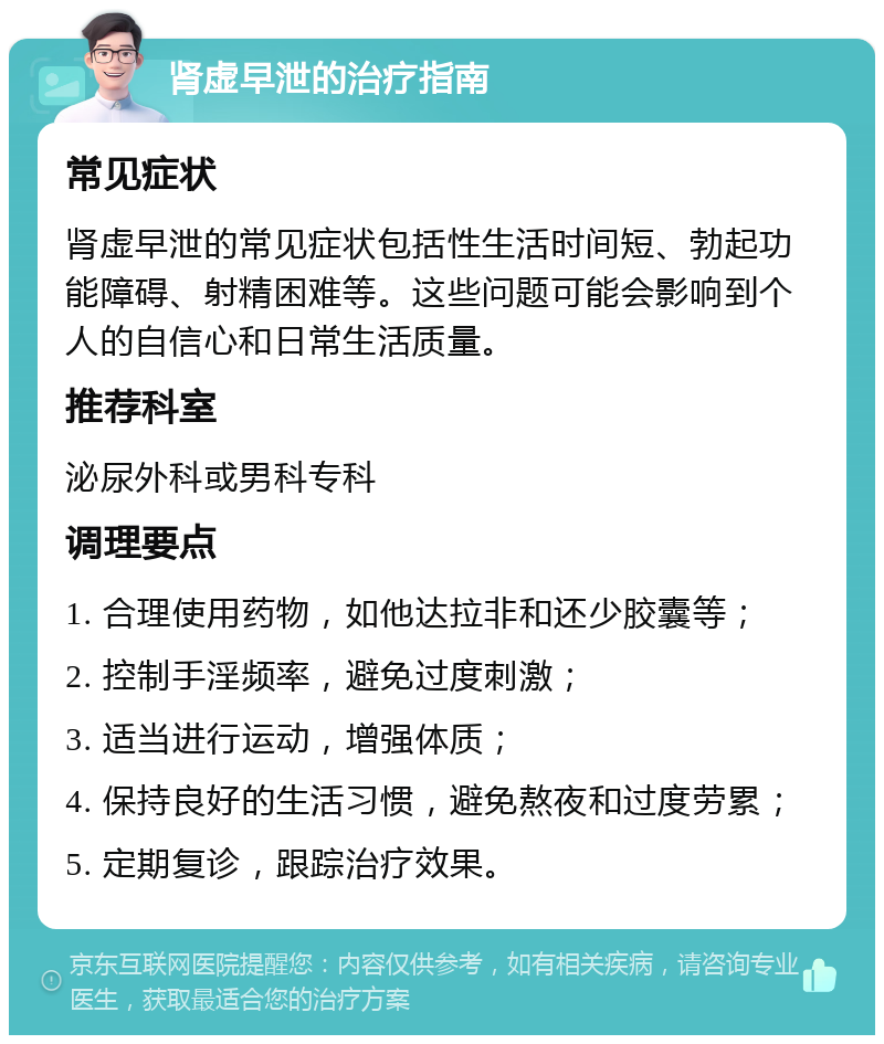 肾虚早泄的治疗指南 常见症状 肾虚早泄的常见症状包括性生活时间短、勃起功能障碍、射精困难等。这些问题可能会影响到个人的自信心和日常生活质量。 推荐科室 泌尿外科或男科专科 调理要点 1. 合理使用药物，如他达拉非和还少胶囊等； 2. 控制手淫频率，避免过度刺激； 3. 适当进行运动，增强体质； 4. 保持良好的生活习惯，避免熬夜和过度劳累； 5. 定期复诊，跟踪治疗效果。