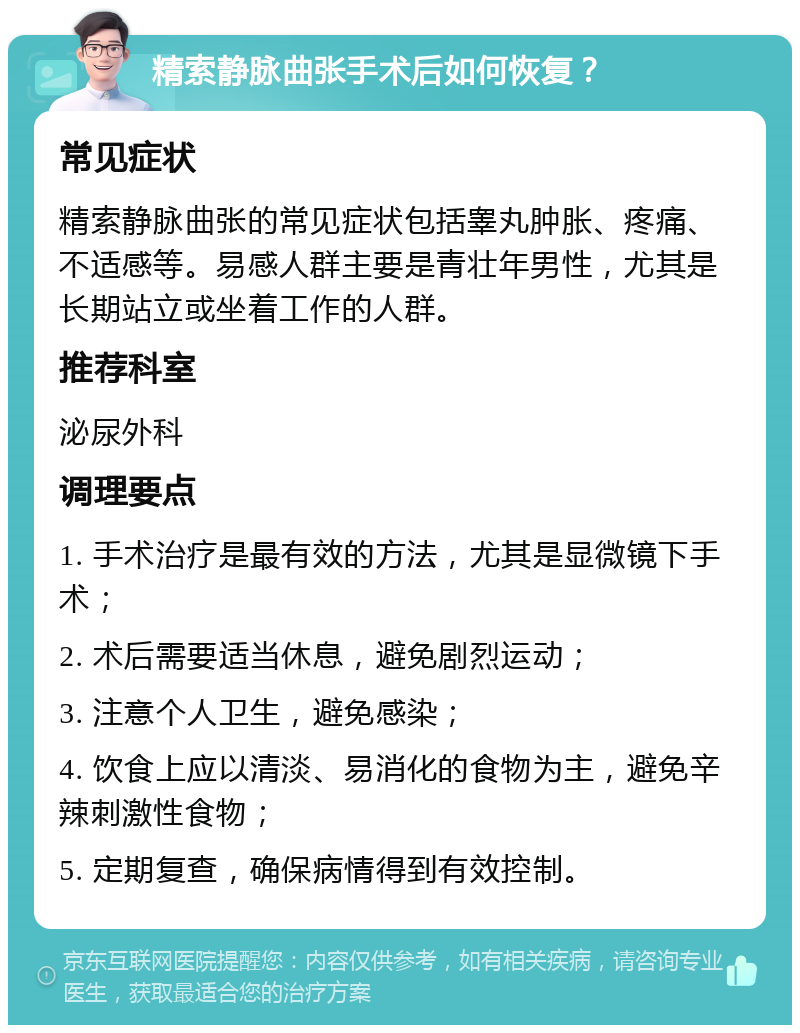 精索静脉曲张手术后如何恢复？ 常见症状 精索静脉曲张的常见症状包括睾丸肿胀、疼痛、不适感等。易感人群主要是青壮年男性，尤其是长期站立或坐着工作的人群。 推荐科室 泌尿外科 调理要点 1. 手术治疗是最有效的方法，尤其是显微镜下手术； 2. 术后需要适当休息，避免剧烈运动； 3. 注意个人卫生，避免感染； 4. 饮食上应以清淡、易消化的食物为主，避免辛辣刺激性食物； 5. 定期复查，确保病情得到有效控制。