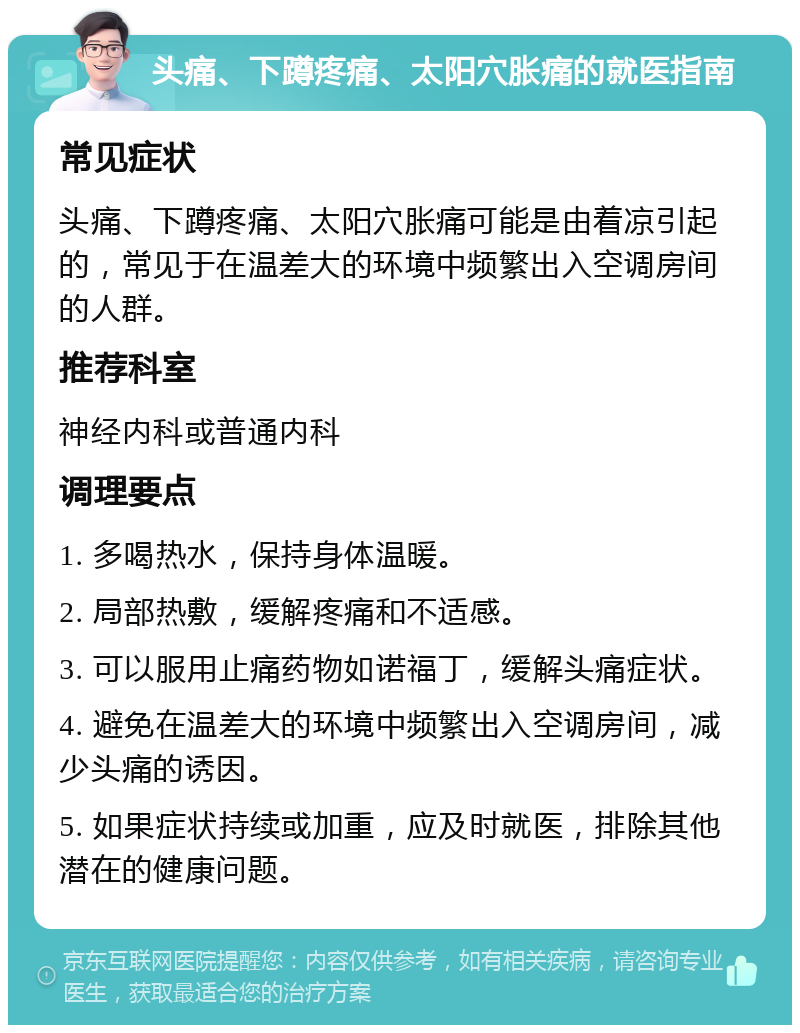 头痛、下蹲疼痛、太阳穴胀痛的就医指南 常见症状 头痛、下蹲疼痛、太阳穴胀痛可能是由着凉引起的，常见于在温差大的环境中频繁出入空调房间的人群。 推荐科室 神经内科或普通内科 调理要点 1. 多喝热水，保持身体温暖。 2. 局部热敷，缓解疼痛和不适感。 3. 可以服用止痛药物如诺福丁，缓解头痛症状。 4. 避免在温差大的环境中频繁出入空调房间，减少头痛的诱因。 5. 如果症状持续或加重，应及时就医，排除其他潜在的健康问题。