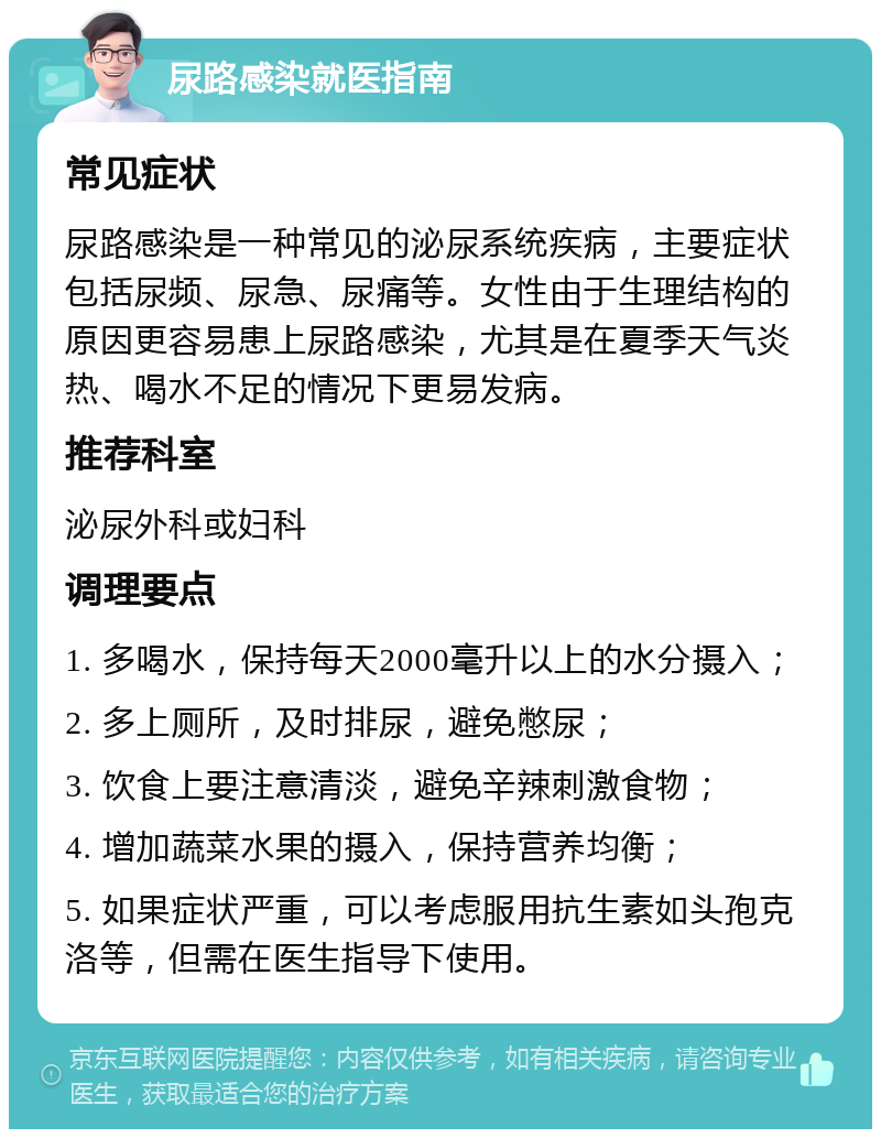 尿路感染就医指南 常见症状 尿路感染是一种常见的泌尿系统疾病，主要症状包括尿频、尿急、尿痛等。女性由于生理结构的原因更容易患上尿路感染，尤其是在夏季天气炎热、喝水不足的情况下更易发病。 推荐科室 泌尿外科或妇科 调理要点 1. 多喝水，保持每天2000毫升以上的水分摄入； 2. 多上厕所，及时排尿，避免憋尿； 3. 饮食上要注意清淡，避免辛辣刺激食物； 4. 增加蔬菜水果的摄入，保持营养均衡； 5. 如果症状严重，可以考虑服用抗生素如头孢克洛等，但需在医生指导下使用。