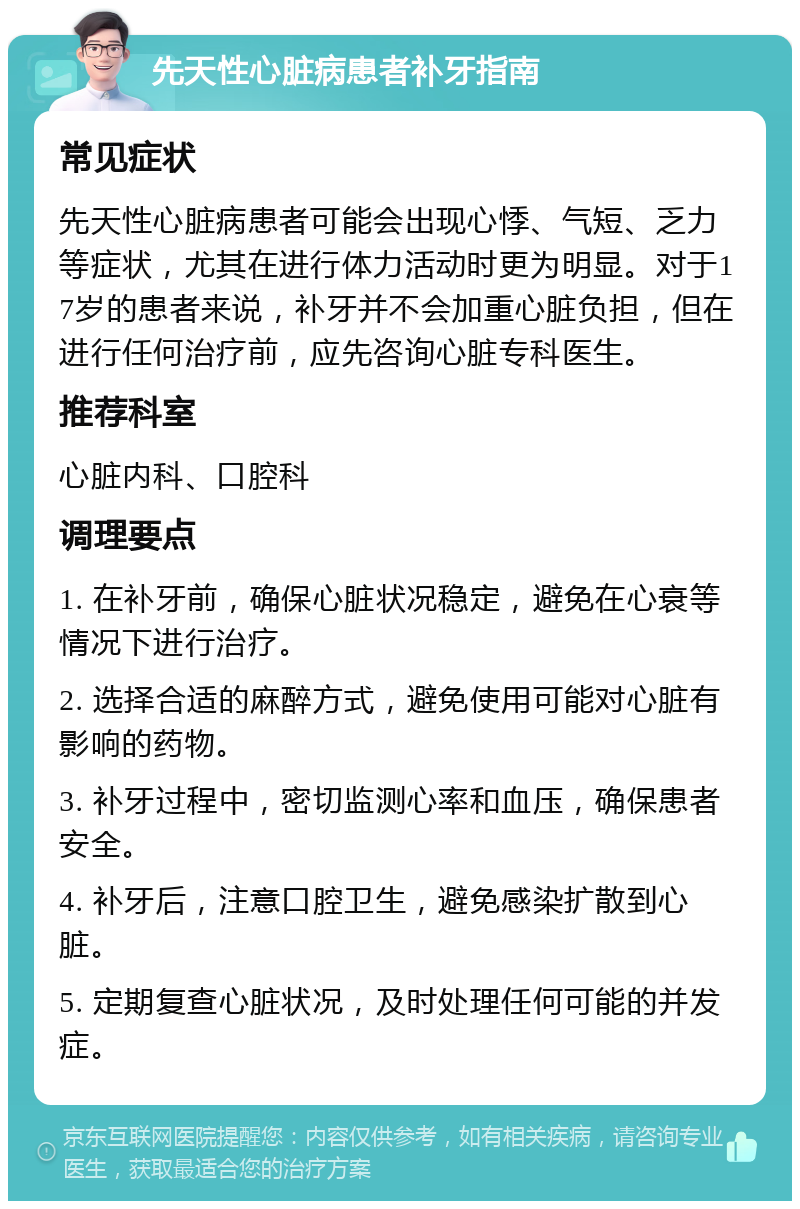 先天性心脏病患者补牙指南 常见症状 先天性心脏病患者可能会出现心悸、气短、乏力等症状，尤其在进行体力活动时更为明显。对于17岁的患者来说，补牙并不会加重心脏负担，但在进行任何治疗前，应先咨询心脏专科医生。 推荐科室 心脏内科、口腔科 调理要点 1. 在补牙前，确保心脏状况稳定，避免在心衰等情况下进行治疗。 2. 选择合适的麻醉方式，避免使用可能对心脏有影响的药物。 3. 补牙过程中，密切监测心率和血压，确保患者安全。 4. 补牙后，注意口腔卫生，避免感染扩散到心脏。 5. 定期复查心脏状况，及时处理任何可能的并发症。