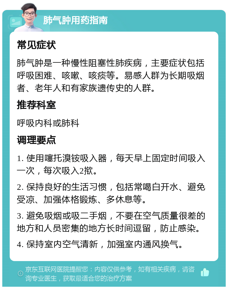 肺气肿用药指南 常见症状 肺气肿是一种慢性阻塞性肺疾病，主要症状包括呼吸困难、咳嗽、咳痰等。易感人群为长期吸烟者、老年人和有家族遗传史的人群。 推荐科室 呼吸内科或肺科 调理要点 1. 使用噻托溴铵吸入器，每天早上固定时间吸入一次，每次吸入2揿。 2. 保持良好的生活习惯，包括常喝白开水、避免受凉、加强体格锻炼、多休息等。 3. 避免吸烟或吸二手烟，不要在空气质量很差的地方和人员密集的地方长时间逗留，防止感染。 4. 保持室内空气清新，加强室内通风换气。