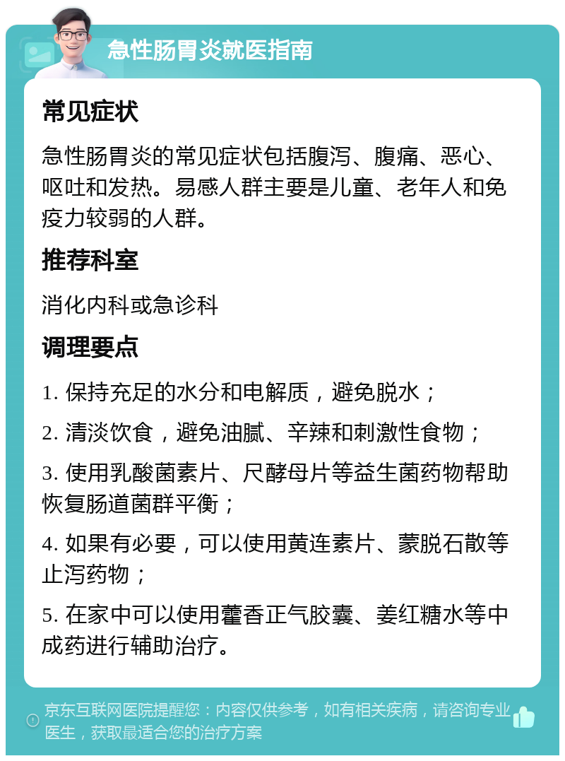 急性肠胃炎就医指南 常见症状 急性肠胃炎的常见症状包括腹泻、腹痛、恶心、呕吐和发热。易感人群主要是儿童、老年人和免疫力较弱的人群。 推荐科室 消化内科或急诊科 调理要点 1. 保持充足的水分和电解质，避免脱水； 2. 清淡饮食，避免油腻、辛辣和刺激性食物； 3. 使用乳酸菌素片、尺酵母片等益生菌药物帮助恢复肠道菌群平衡； 4. 如果有必要，可以使用黄连素片、蒙脱石散等止泻药物； 5. 在家中可以使用藿香正气胶囊、姜红糖水等中成药进行辅助治疗。