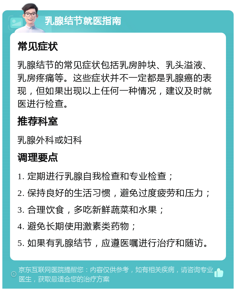 乳腺结节就医指南 常见症状 乳腺结节的常见症状包括乳房肿块、乳头溢液、乳房疼痛等。这些症状并不一定都是乳腺癌的表现，但如果出现以上任何一种情况，建议及时就医进行检查。 推荐科室 乳腺外科或妇科 调理要点 1. 定期进行乳腺自我检查和专业检查； 2. 保持良好的生活习惯，避免过度疲劳和压力； 3. 合理饮食，多吃新鲜蔬菜和水果； 4. 避免长期使用激素类药物； 5. 如果有乳腺结节，应遵医嘱进行治疗和随访。