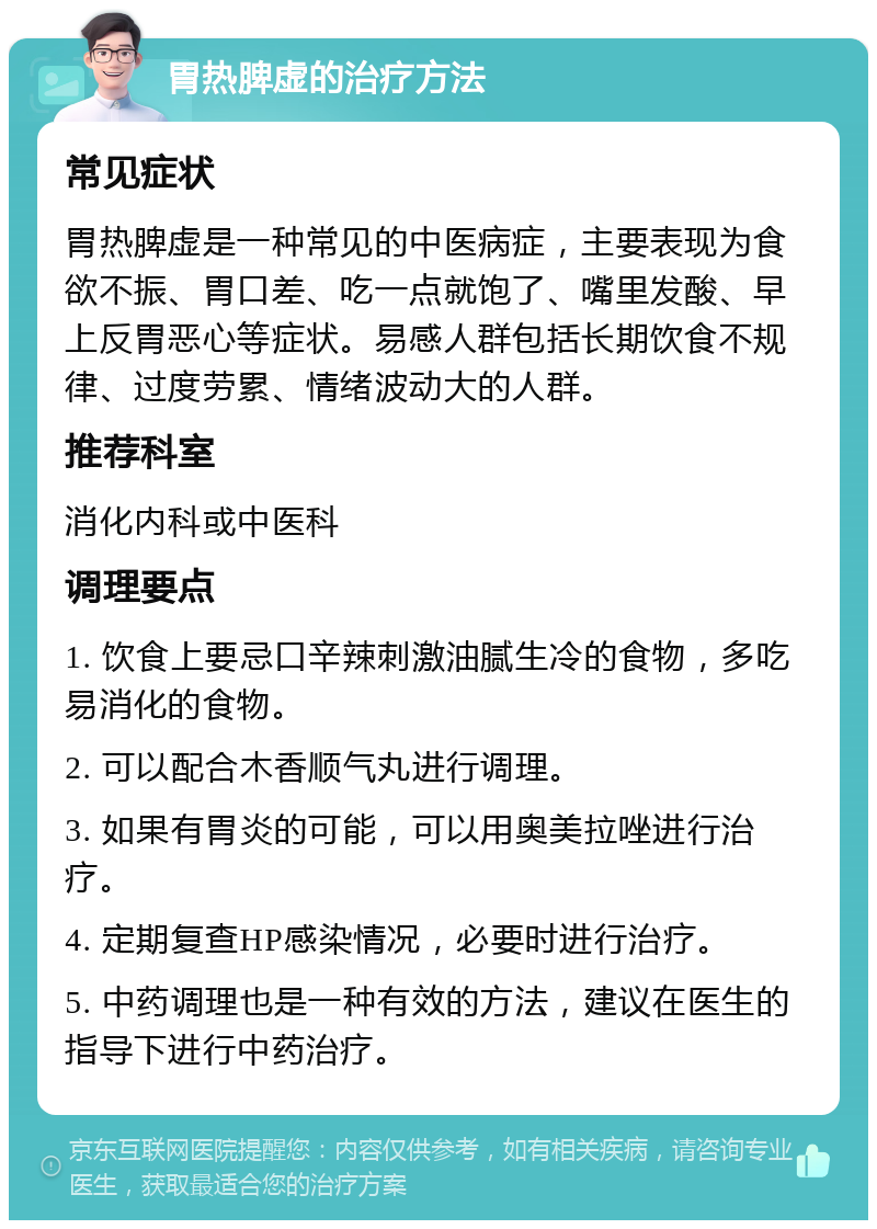 胃热脾虚的治疗方法 常见症状 胃热脾虚是一种常见的中医病症，主要表现为食欲不振、胃口差、吃一点就饱了、嘴里发酸、早上反胃恶心等症状。易感人群包括长期饮食不规律、过度劳累、情绪波动大的人群。 推荐科室 消化内科或中医科 调理要点 1. 饮食上要忌口辛辣刺激油腻生冷的食物，多吃易消化的食物。 2. 可以配合木香顺气丸进行调理。 3. 如果有胃炎的可能，可以用奥美拉唑进行治疗。 4. 定期复查HP感染情况，必要时进行治疗。 5. 中药调理也是一种有效的方法，建议在医生的指导下进行中药治疗。