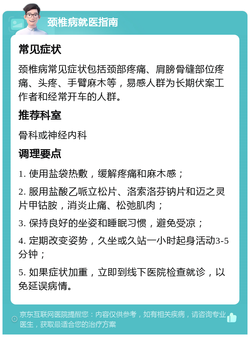 颈椎病就医指南 常见症状 颈椎病常见症状包括颈部疼痛、肩膀骨缝部位疼痛、头疼、手臂麻木等，易感人群为长期伏案工作者和经常开车的人群。 推荐科室 骨科或神经内科 调理要点 1. 使用盐袋热敷，缓解疼痛和麻木感； 2. 服用盐酸乙哌立松片、洛索洛芬钠片和迈之灵片甲钴胺，消炎止痛、松弛肌肉； 3. 保持良好的坐姿和睡眠习惯，避免受凉； 4. 定期改变姿势，久坐或久站一小时起身活动3-5分钟； 5. 如果症状加重，立即到线下医院检查就诊，以免延误病情。