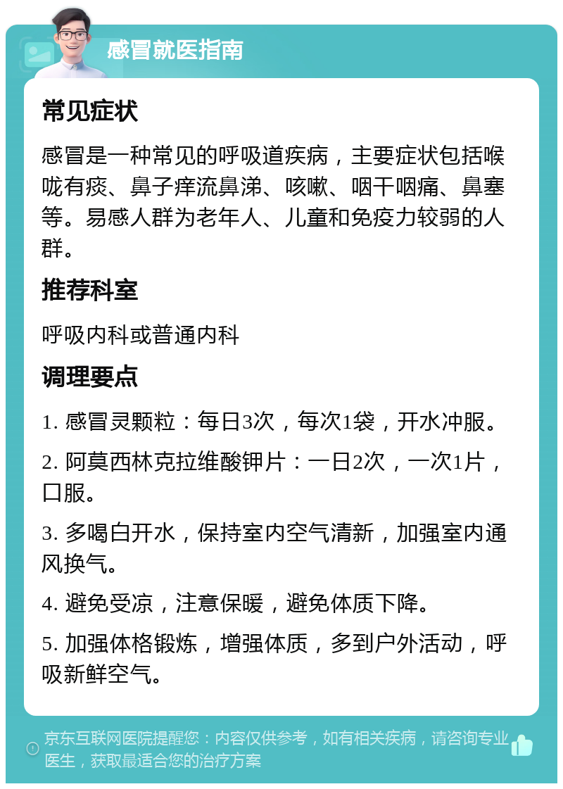 感冒就医指南 常见症状 感冒是一种常见的呼吸道疾病，主要症状包括喉咙有痰、鼻子痒流鼻涕、咳嗽、咽干咽痛、鼻塞等。易感人群为老年人、儿童和免疫力较弱的人群。 推荐科室 呼吸内科或普通内科 调理要点 1. 感冒灵颗粒：每日3次，每次1袋，开水冲服。 2. 阿莫西林克拉维酸钾片：一日2次，一次1片，口服。 3. 多喝白开水，保持室内空气清新，加强室内通风换气。 4. 避免受凉，注意保暖，避免体质下降。 5. 加强体格锻炼，增强体质，多到户外活动，呼吸新鲜空气。